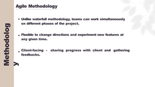 Agile Methodology
Unlike waterfall methodology, teams can work simultaneously
on different phases of the project.
Flexible to change directions and experiment new features at
any given time.
Client-facing - sharing progress with client and gathering
feedbacks.
Methodolog
y
 