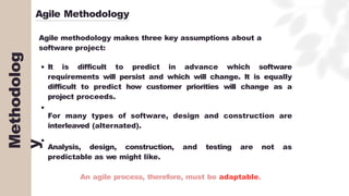 Agile Methodology
Agile methodology makes three key assumptions about a
software project:
It is difficult to predict in advance which software
requirements will persist and which will change. It is equally
difficult to predict how customer priorities will change as a
project proceeds.
For many types of software, design and construction are
interleaved (alternated).
Analysis, design, construction, and testing are not as
predictable as we might like.
An agile process, therefore, must be adaptable.
Methodolog
y
 