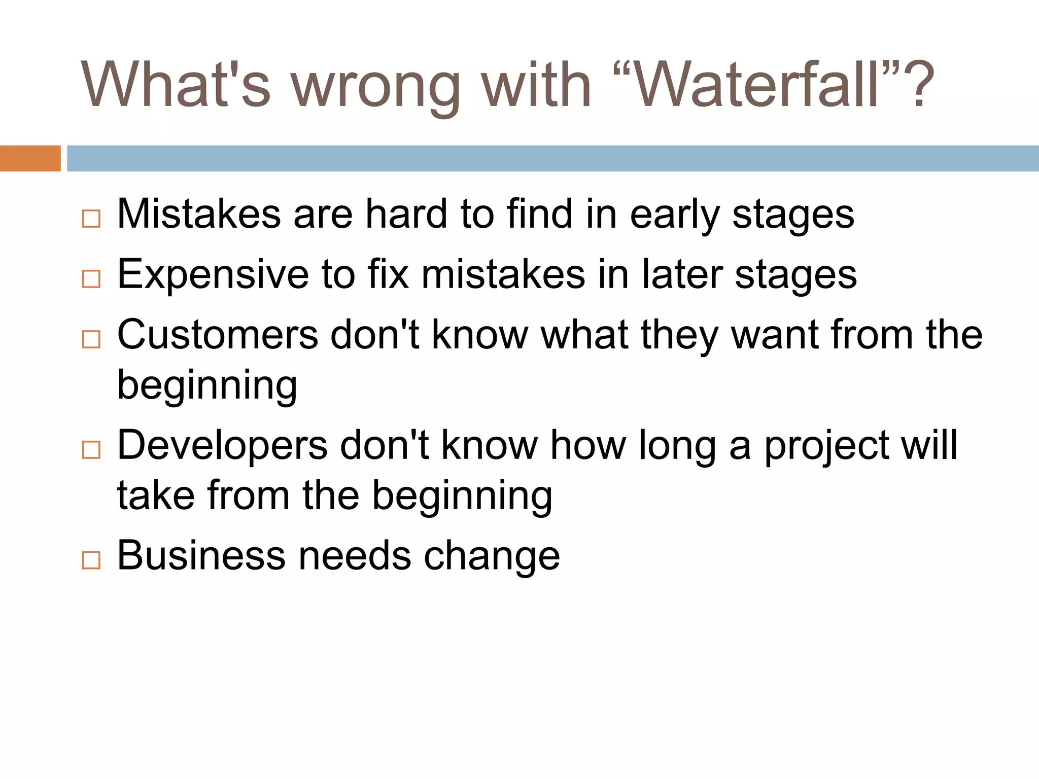 What's wrong with “Waterfall”?  Mistakes are hard to find in early stages  Expensive to fix mistakes in later stages  Customers don't know what they want from the beginning  Developers don't know how long a project will take from the beginning  Business needs change 