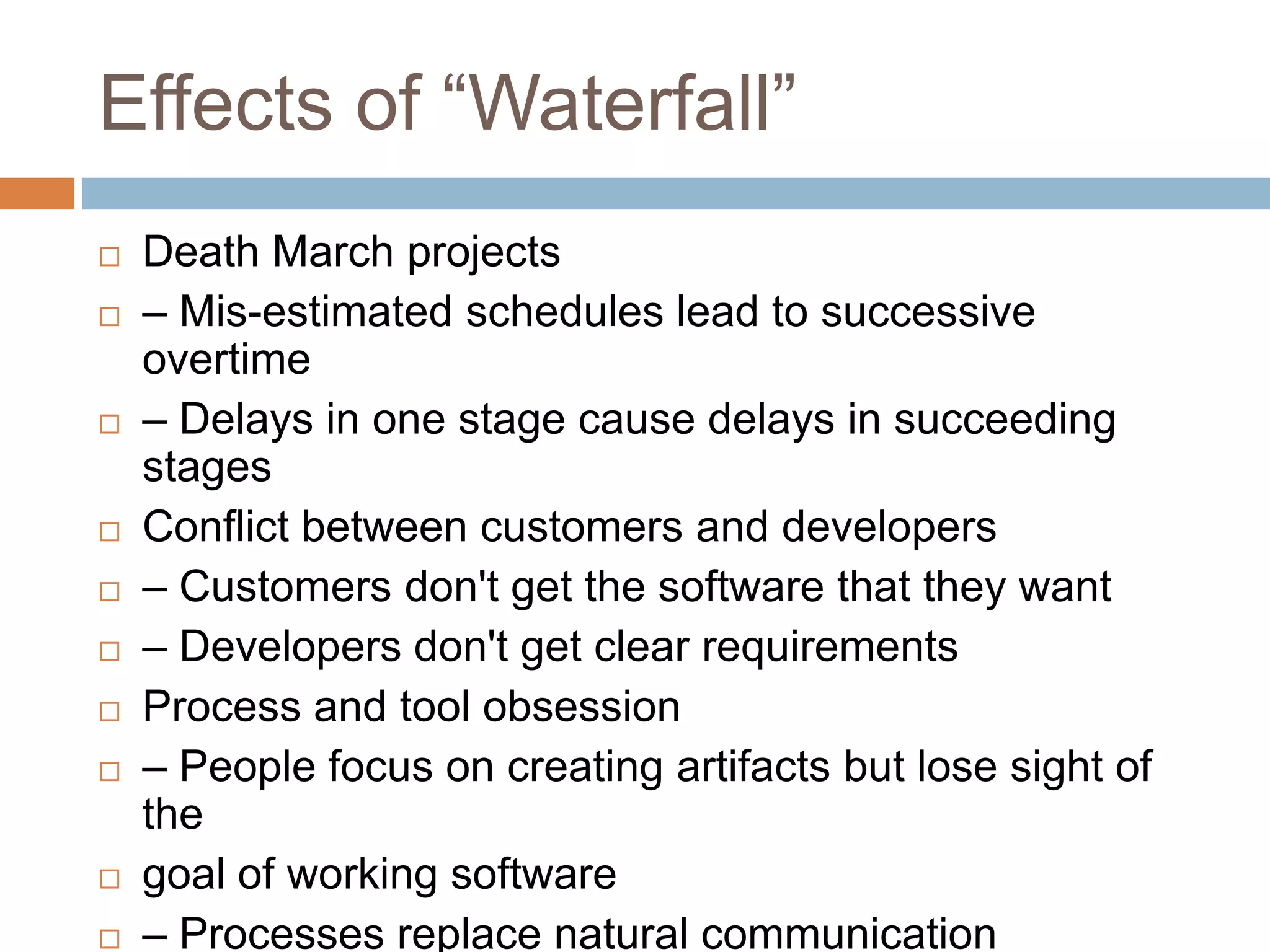 Effects of “Waterfall”  Death March projects  ‒ Mis-estimated schedules lead to successive overtime  ‒ Delays in one stage cause delays in succeeding stages  Conflict between customers and developers  ‒ Customers don't get the software that they want  ‒ Developers don't get clear requirements  Process and tool obsession  ‒ People focus on creating artifacts but lose sight of the  goal of working software  ‒ Processes replace natural communication 