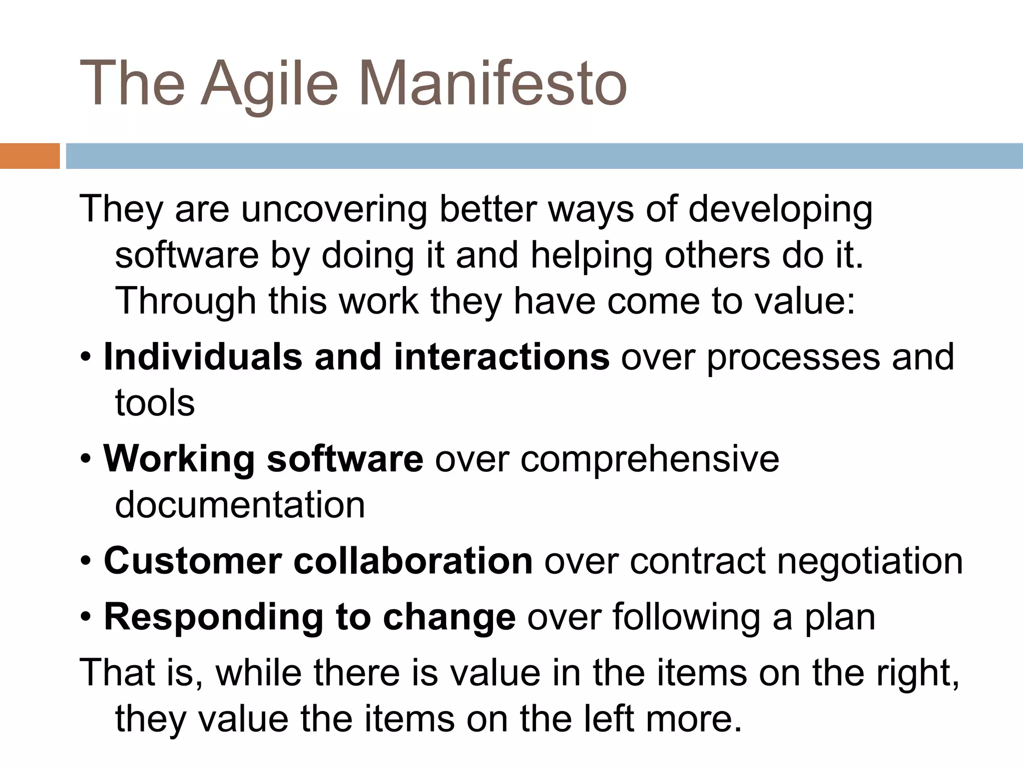 The Agile Manifesto They are uncovering better ways of developing software by doing it and helping others do it. Through this work they have come to value: • Individuals and interactions over processes and tools • Working software over comprehensive documentation • Customer collaboration over contract negotiation • Responding to change over following a plan That is, while there is value in the items on the right, they value the items on the left more. 