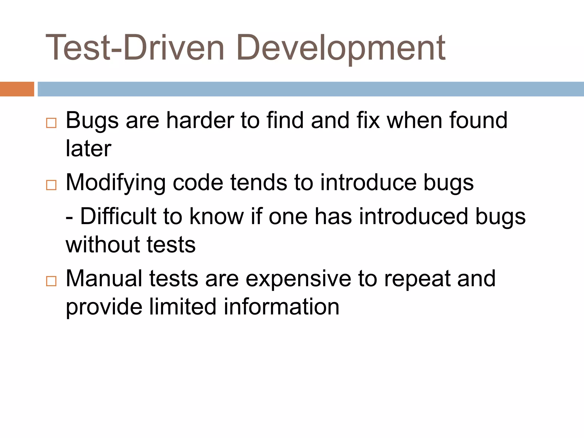 Test-Driven Development  Bugs are harder to find and fix when found later  Modifying code tends to introduce bugs - Difficult to know if one has introduced bugs without tests  Manual tests are expensive to repeat and provide limited information 