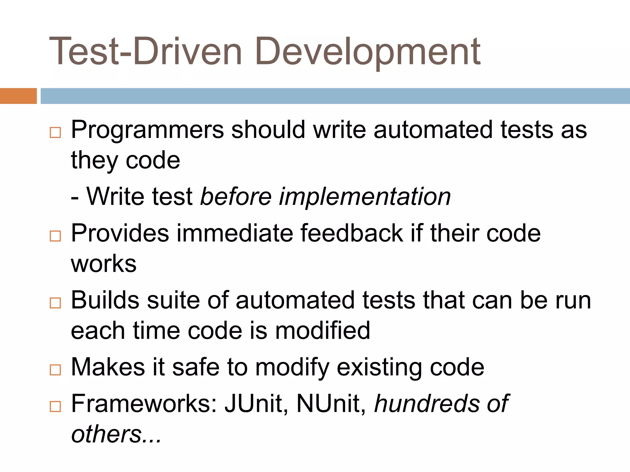 Test-Driven Development  Programmers should write automated tests as they code - Write test before implementation  Provides immediate feedback if their code works  Builds suite of automated tests that can be run each time code is modified  Makes it safe to modify existing code  Frameworks: JUnit, NUnit, hundreds of others... 