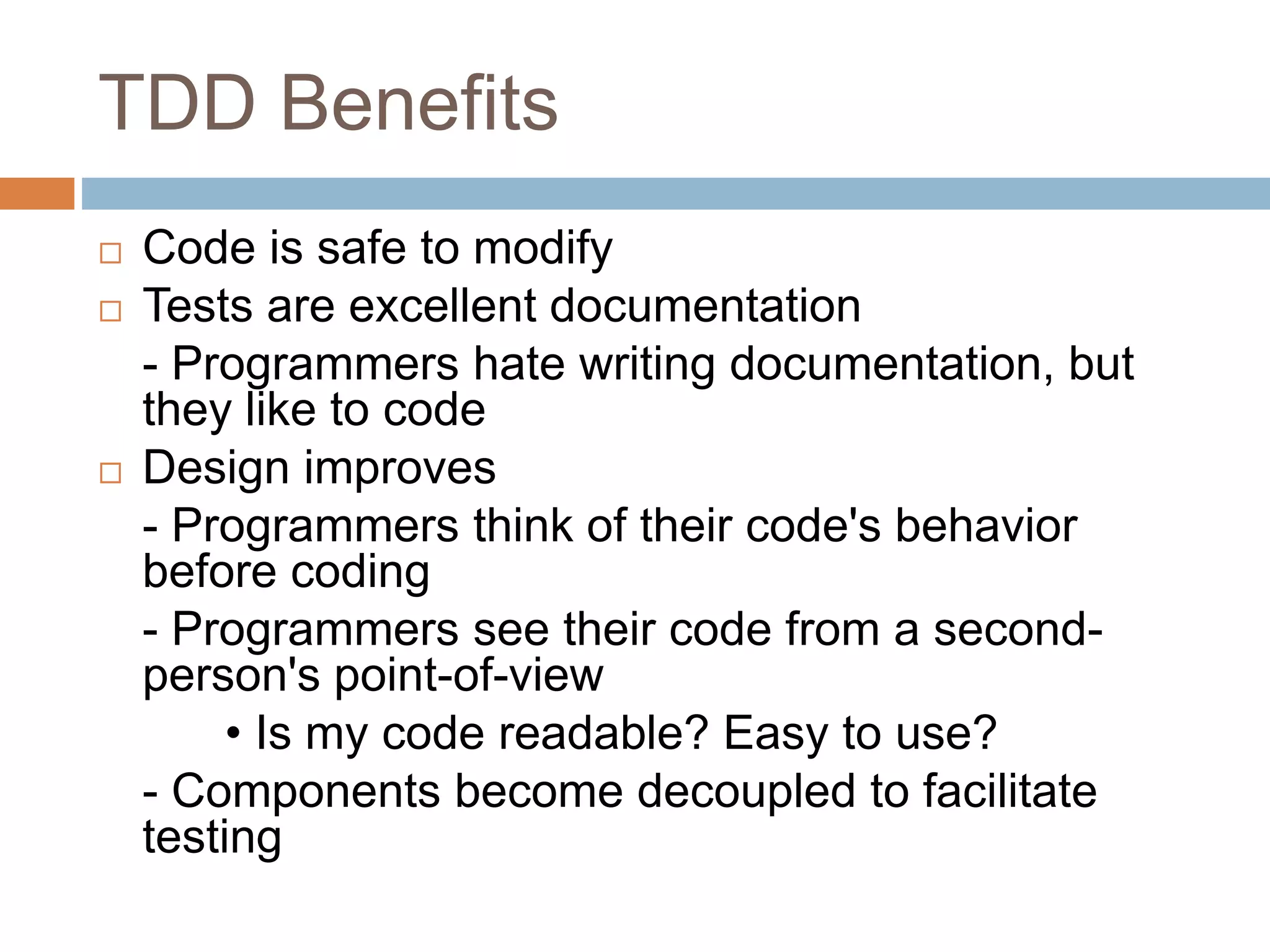 TDD Benefits  Code is safe to modify  Tests are excellent documentation - Programmers hate writing documentation, but they like to code  Design improves - Programmers think of their code's behavior before coding - Programmers see their code from a second- person's point-of-view • Is my code readable? Easy to use? - Components become decoupled to facilitate testing 