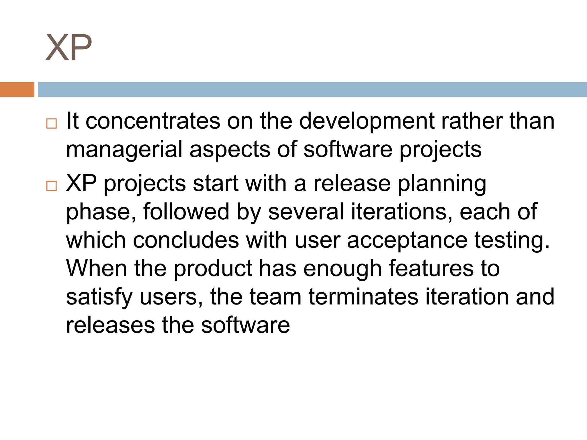 XP  It concentrates on the development rather than managerial aspects of software projects  XP projects start with a release planning phase, followed by several iterations, each of which concludes with user acceptance testing. When the product has enough features to satisfy users, the team terminates iteration and releases the software 