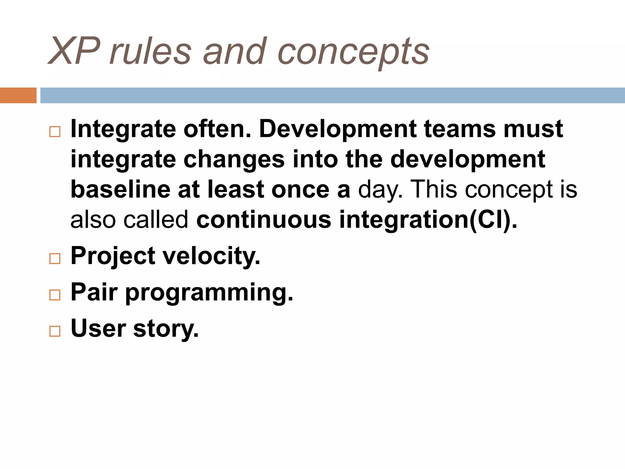 XP rules and concepts  Integrate often. Development teams must integrate changes into the development baseline at least once a day. This concept is also called continuous integration(CI).  Project velocity.  Pair programming.  User story. 