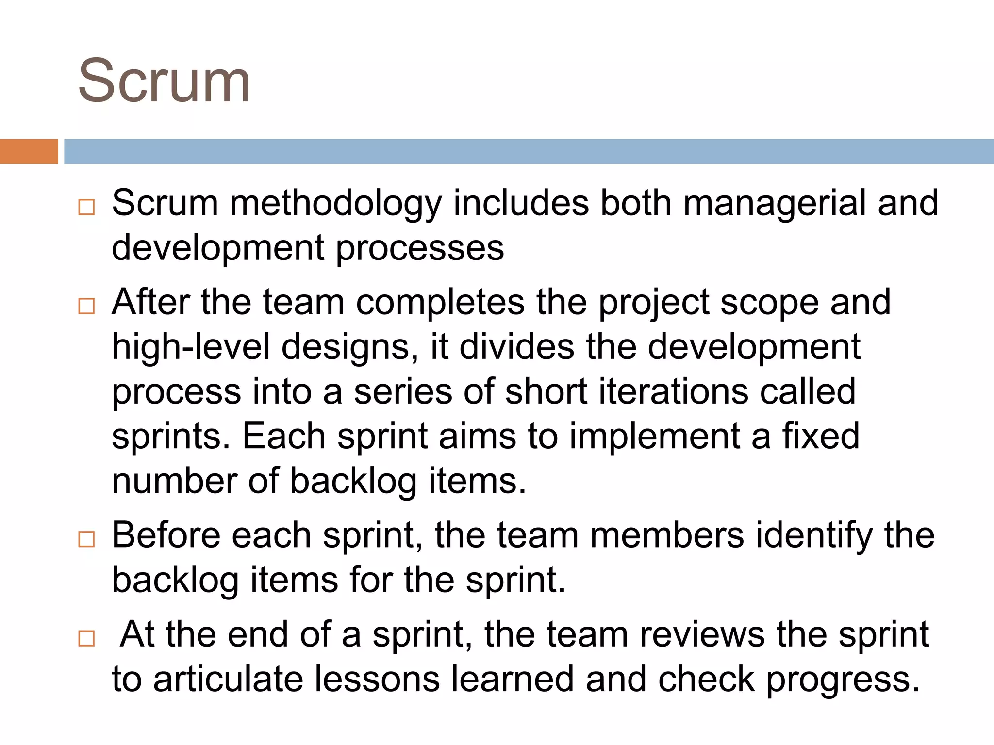 Scrum  Scrum methodology includes both managerial and development processes  After the team completes the project scope and high-level designs, it divides the development process into a series of short iterations called sprints. Each sprint aims to implement a fixed number of backlog items.  Before each sprint, the team members identify the backlog items for the sprint.  At the end of a sprint, the team reviews the sprint to articulate lessons learned and check progress. 