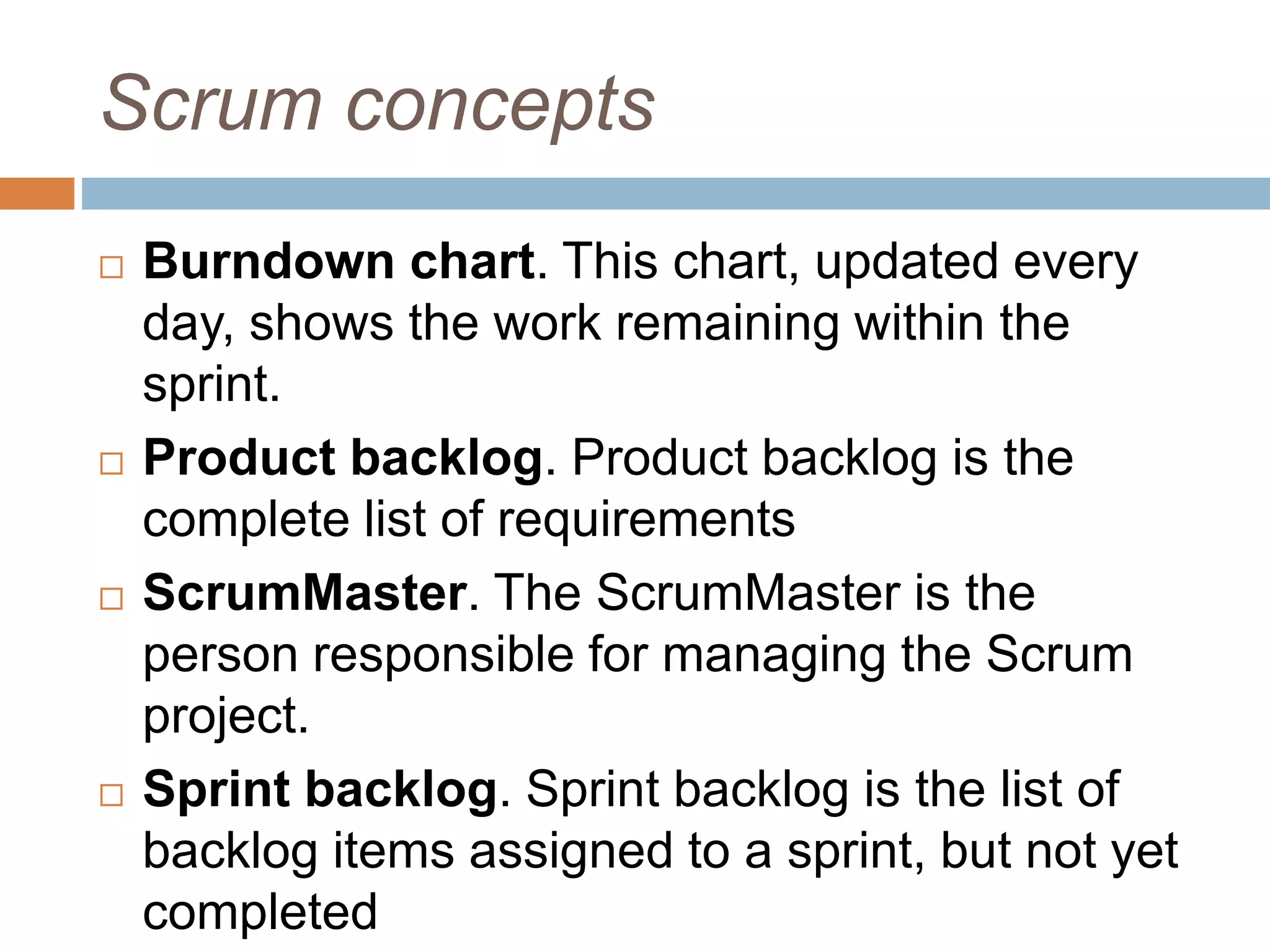 Scrum concepts  Burndown chart. This chart, updated every day, shows the work remaining within the sprint.  Product backlog. Product backlog is the complete list of requirements  ScrumMaster. The ScrumMaster is the person responsible for managing the Scrum project.  Sprint backlog. Sprint backlog is the list of backlog items assigned to a sprint, but not yet completed 