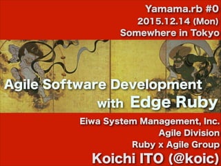 Eiwa System Management, Inc.
Agile Division
Ruby x Agile Group
Koichi ITO (@koic)
2015.12.14 (Mon)
Somewhere in Tokyo
Yamama.rb #0
Agile Software Development
Edge Rubywith
 