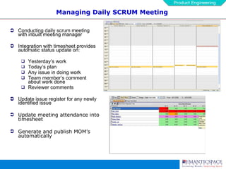 Managing Daily SCRUM Meeting Conducting daily scrum meeting with inbuilt meeting manager  Integration with timesheet provides automatic status update on: Yesterday’s work Today’s plan Any issue in doing work Team member’s comment about work done Reviewer comments Update issue register for any newly identified issue Update meeting attendance into timesheet Generate and publish MOM’s automatically 