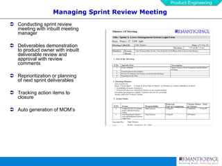 Managing Sprint Review Meeting Conducting sprint review meeting with inbuilt meeting manager Deliverables demonstration to product owner with inbuilt deliverable review and approval with review comments Reprioritization or planning of next sprint deliverables Tracking action items to closure Auto generation of MOM’s 