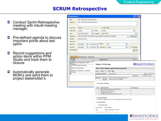 SCRUM Retrospective Conduct Sprint Retrospective meeting with inbuilt meeting manager: Pre-defined agenda to discuss important points about last sprint Record suggestions and action items within PPM Studio and track them to closure Automatically generate MOM’s and send them to project stakeholder’s 