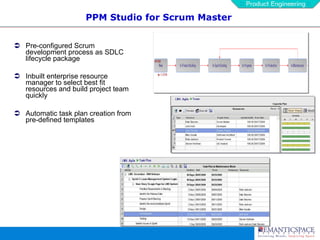 PPM Studio for Scrum Master Pre-configured Scrum development process as SDLC lifecycle package Inbuilt enterprise resource manager to select best fit resources and build project team quickly Automatic task plan creation from pre-defined templates 