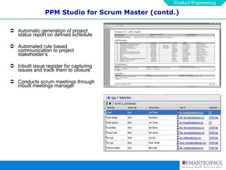 PPM Studio for Scrum Master (contd.) Automatic generation of project status report on defined schedule Automated rule based communication to project stakeholder’s Inbuilt issue register for capturing issues and track them to closure Conducts scrum meetings through inbuilt meetings manager   