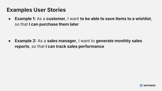 Examples User Stories
● Example 1 As a customer, I want to be able to save items to a wishlist,
so that I can purchase them later
● Example 2 As a sales manager, I want to generate monthly sales
reports, so that I can track sales performance
 