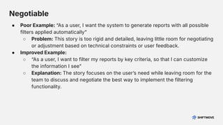 Negotiable
● Poor Example: “As a user, I want the system to generate reports with all possible
filters applied automaticallyˮ
○ Problem: This story is too rigid and detailed, leaving little room for negotiating
or adjustment based on technical constraints or user feedback.
● Improved Example:
○ “As a user, I want to filter my reports by key criteria, so that I can customize
the information I seeˮ
○ Explanation: The story focuses on the userʼs need while leaving room for the
team to discuss and negotiate the best way to implement the filtering
functionality.
 
