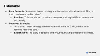 Estimable
● Poor Example: “As a user, I want to integrate the system with all external APIs, so
that I can have a unified view.ˮ
○ Problem: This story is too broad and complex, making it difficult to estimate
accurately.
● Improved Example:
○ “As a user, I want to integrate the system with the XYZ API, so that I can
retrieve real-time data.ˮ
○ Explanation: The story is specific and focused, making it easier to estimate.
 