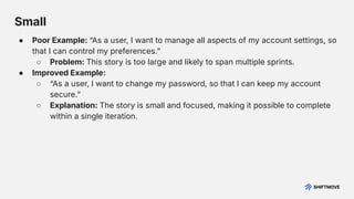 ● Poor Example: “As a user, I want to manage all aspects of my account settings, so
that I can control my preferences.ˮ
○ Problem: This story is too large and likely to span multiple sprints.
● Improved Example:
○ “As a user, I want to change my password, so that I can keep my account
secure.ˮ
○ Explanation: The story is small and focused, making it possible to complete
within a single iteration.
Small
 