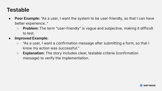 ● Poor Example: “As a user, I want the system to be user-friendly, so that I can have
better experience..ˮ
○ Problem: The term “user-friendlyˮ is vague and subjective, making it difficult
to test.
● Improved Example:
○ “As a user, I want a confirmation message after submitting a form, so that I
know my action was successful.ˮ
○ Explanation: The story includes clear, testable criteria (confirmation
message) to verify the implementation.
Testable
 