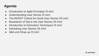 Agenda
● Introduction to Agile Principles 5 min
● Understanding User Stories 5 min
● The INVEST Criteria for Good User Stories 15 min
● Breakdown of Epics into User Stories 10 min
● Introduction to Estimation Techniques 5 min
● Estimating User Stories 15 min
● Q&A and Wrap-up 5 min
 