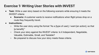 Exercise 1 Writing User Stories with INVEST
● Task: Write a user story based on the following scenario while ensuring it meets the
INVEST criteria:
● Scenario: A customer wants to receive notifications when flight prices drop on a
route they frequently travel.
● Instructions:
○ Write the user story using the format "As a [type of user], I want [an action], so that
[a benefit]."
○ Check your story against the INVEST criteria: Is it Independent, Negotiable,
Valuable, Estimable, Small, and Testable?
○ Be prepared to discuss how your story meets these criteria.
 