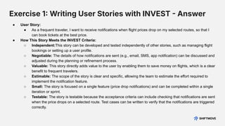 Exercise 1 Writing User Stories with INVEST  Answer
● User Story:
● As a frequent traveler, I want to receive notifications when flight prices drop on my selected routes, so that I
can book tickets at the best price.
● How This Story Meets the INVEST Criteria:
○ Independent:This story can be developed and tested independently of other stories, such as managing flight
bookings or setting up a user profile.
○ Negotiable: The details of how notifications are sent (e.g., email, SMS, app notification) can be discussed and
adjusted during the planning or refinement process.
○ Valuable: This story directly adds value to the user by enabling them to save money on flights, which is a clear
benefit to frequent travelers.
○ Estimable: The scope of the story is clear and specific, allowing the team to estimate the effort required to
implement the notification feature.
○ Small: The story is focused on a single feature (price drop notifications) and can be completed within a single
iteration or sprint.
○ Testable: The story is testable because the acceptance criteria can include checking that notifications are sent
when the price drops on a selected route. Test cases can be written to verify that the notifications are triggered
correctly.
 