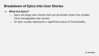 Breakdown of Epics into User Stories
● What Are Epics?
○ Epics are large user stories that can be broken down into smaller,
more manageable user stories.
○ An Epic usually represents a significant piece of functionality.
 