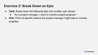 Exercise 2 Break Down an Epic
● Task: Break down the following Epic into smaller user stories:
● "As a project manager, I want to monitor project progress."
● Hint: Think of specific actions the project manager might take to monitor
progress.
 