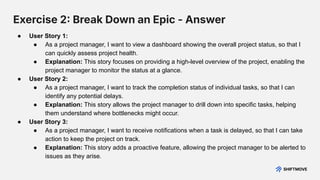 Exercise 2 Break Down an Epic - Answer
● User Story 1:
● As a project manager, I want to view a dashboard showing the overall project status, so that I
can quickly assess project health.
● Explanation: This story focuses on providing a high-level overview of the project, enabling the
project manager to monitor the status at a glance.
● User Story 2:
● As a project manager, I want to track the completion status of individual tasks, so that I can
identify any potential delays.
● Explanation: This story allows the project manager to drill down into specific tasks, helping
them understand where bottlenecks might occur.
● User Story 3:
● As a project manager, I want to receive notifications when a task is delayed, so that I can take
action to keep the project on track.
● Explanation: This story adds a proactive feature, allowing the project manager to be alerted to
issues as they arise.
 