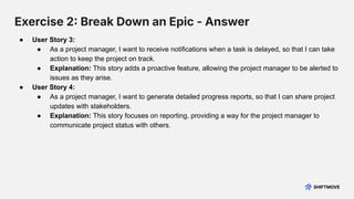 Exercise 2 Break Down an Epic - Answer
● User Story 3:
● As a project manager, I want to receive notifications when a task is delayed, so that I can take
action to keep the project on track.
● Explanation: This story adds a proactive feature, allowing the project manager to be alerted to
issues as they arise.
● User Story 4:
● As a project manager, I want to generate detailed progress reports, so that I can share project
updates with stakeholders.
● Explanation: This story focuses on reporting, providing a way for the project manager to
communicate project status with others.
 