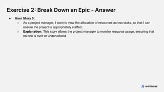 Exercise 2 Break Down an Epic - Answer
● User Story 5:
○ As a project manager, I want to view the allocation of resources across tasks, so that I can
ensure the project is appropriately staffed.
○ Explanation: This story allows the project manager to monitor resource usage, ensuring that
no one is over or underutilized.
 