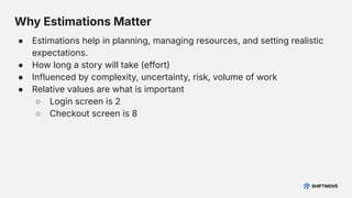Why Estimations Matter
● Estimations help in planning, managing resources, and setting realistic
expectations.
● How long a story will take (effort)
● Influenced by complexity, uncertainty, risk, volume of work
● Relative values are what is important
○ Login screen is 2
○ Checkout screen is 8
 