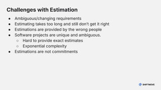 Challenges with Estimation
● Ambiguous/changing requirements
● Estimating takes too long and still donʼt get it right
● Estimations are provided by the wrong people
● Software projects are unique and ambiguous.
○ Hard to provide exact estimates
○ Exponential complexity
● Estimations are not commitments
 