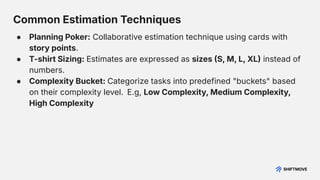 Common Estimation Techniques
● Planning Poker: Collaborative estimation technique using cards with
story points.
● T-shirt Sizing: Estimates are expressed as sizes S, M, L, XL instead of
numbers.
● Complexity Bucket: Categorize tasks into predefined "buckets" based
on their complexity level. E.g, Low Complexity, Medium Complexity,
High Complexity
 