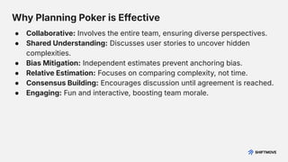 Why Planning Poker is Effective
● Collaborative: Involves the entire team, ensuring diverse perspectives.
● Shared Understanding: Discusses user stories to uncover hidden
complexities.
● Bias Mitigation: Independent estimates prevent anchoring bias.
● Relative Estimation: Focuses on comparing complexity, not time.
● Consensus Building: Encourages discussion until agreement is reached.
● Engaging: Fun and interactive, boosting team morale.
 