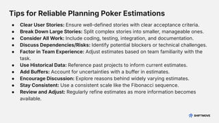 Tips for Reliable Planning Poker Estimations
● Clear User Stories: Ensure well-defined stories with clear acceptance criteria.
● Break Down Large Stories: Split complex stories into smaller, manageable ones.
● Consider All Work: Include coding, testing, integration, and documentation.
● Discuss Dependencies/Risks: Identify potential blockers or technical challenges.
● Factor in Team Experience: Adjust estimates based on team familiarity with the
task.
● Use Historical Data: Reference past projects to inform current estimates.
● Add Buffers: Account for uncertainties with a buffer in estimates.
● Encourage Discussion: Explore reasons behind widely varying estimates.
● Stay Consistent: Use a consistent scale like the Fibonacci sequence.
● Review and Adjust: Regularly refine estimates as more information becomes
available.
 