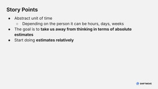 Story Points
● Abstract unit of time
○ Depending on the person it can be hours, days, weeks
● The goal is to take us away from thinking in terms of absolute
estimates
● Start doing estimates relatively
 