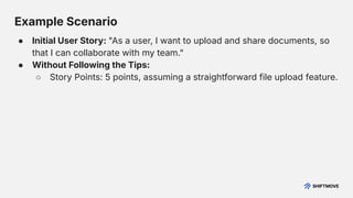 Example Scenario
● Initial User Story: "As a user, I want to upload and share documents, so
that I can collaborate with my team."
● Without Following the Tips:
○ Story Points: 5 points, assuming a straightforward file upload feature.
 