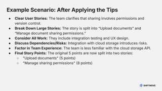 Example Scenario: After Applying the Tips
● Clear User Stories: The team clarifies that sharing involves permissions and
version control.
● Break Down Large Stories: The story is split into “Upload documentsˮ and
“Manage document sharing permissions.ˮ
● Consider All Work: They include integration testing and UX design.
● Discuss Dependencies/Risks: Integration with cloud storage introduces risks.
● Factor in Team Experience: The team is less familiar with the cloud storage API.
● Final Story Points: The original 5 points are now split into two stories:
○ "Upload documents" 5 points)
○ "Manage sharing permissions" 8 points)
 