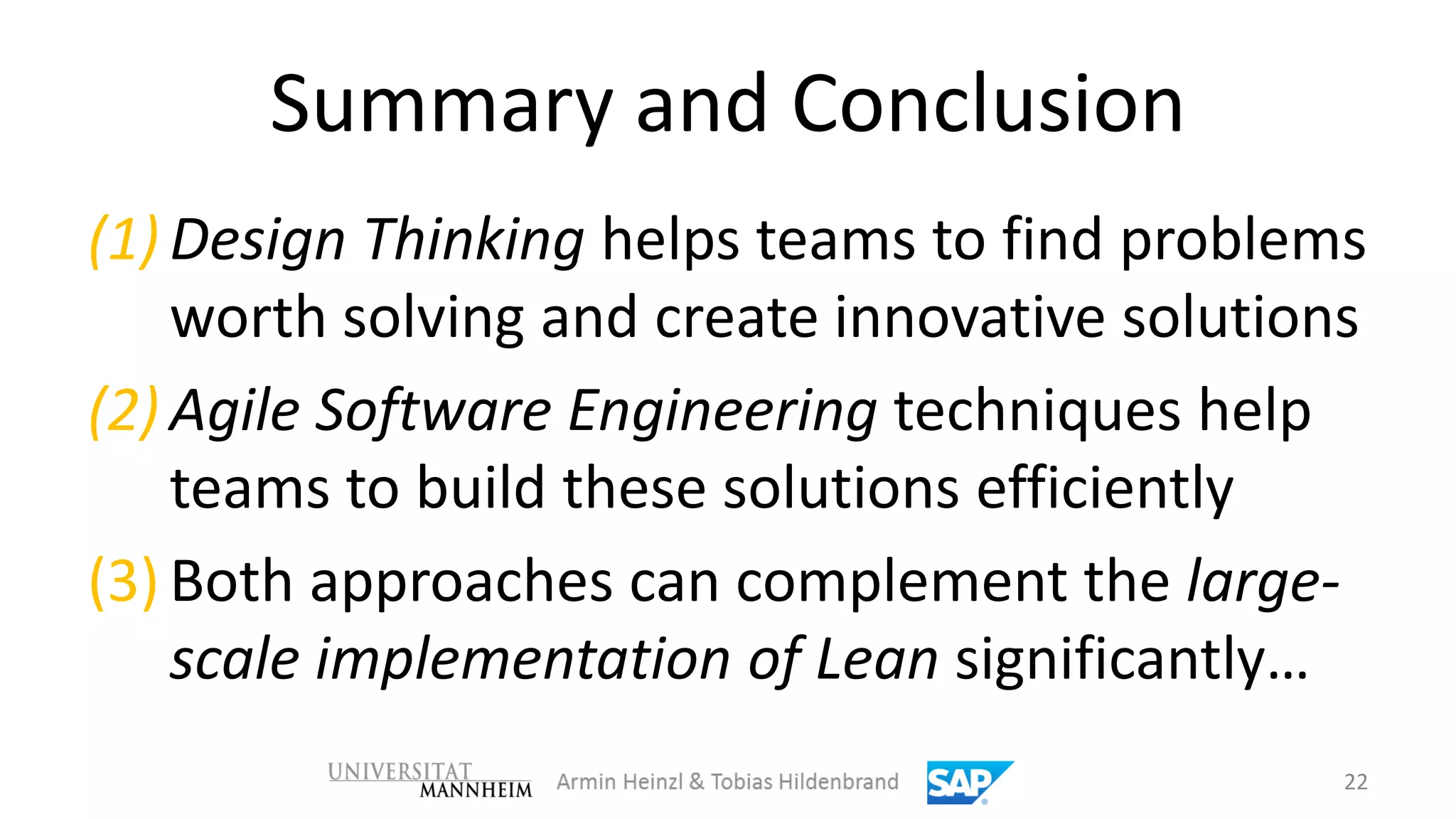 Summary and Conclusion
(1) Design Thinking helps teams to find problems
    worth solving and create innovative solutions
(2) Agile Software Engineering techniques help
    teams to build these solutions efficiently
(3) Both approaches can complement the large-
    scale implementation of Lean significantly…
                                                22
 