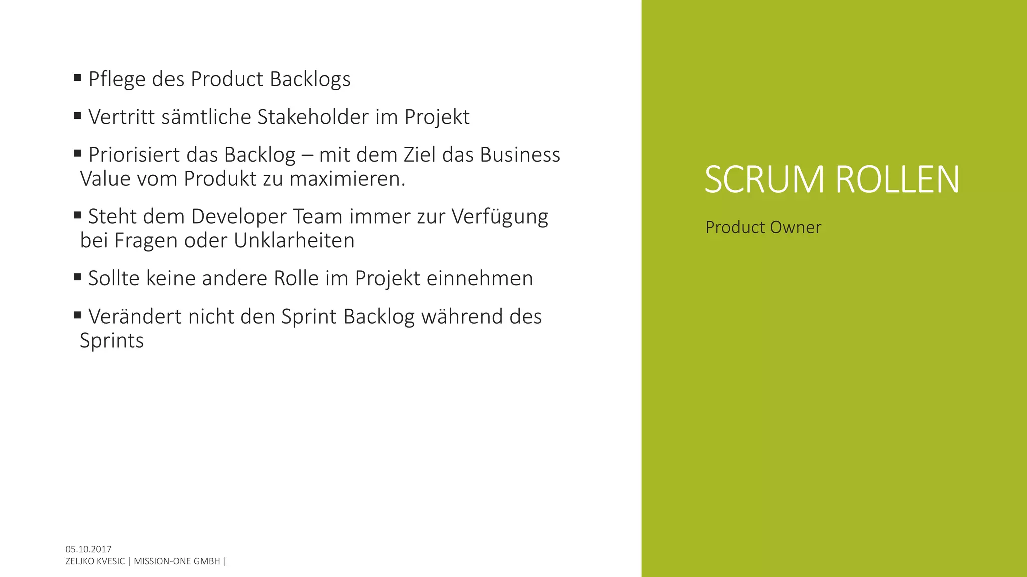 SCRUM ROLLEN
 Pflege des Product Backlogs
 Vertritt sämtliche Stakeholder im Projekt
 Priorisiert das Backlog – mit dem Ziel das Business
Value vom Produkt zu maximieren.
 Steht dem Developer Team immer zur Verfügung
bei Fragen oder Unklarheiten
 Sollte keine andere Rolle im Projekt einnehmen
 Verändert nicht den Sprint Backlog während des
Sprints
Product Owner
 