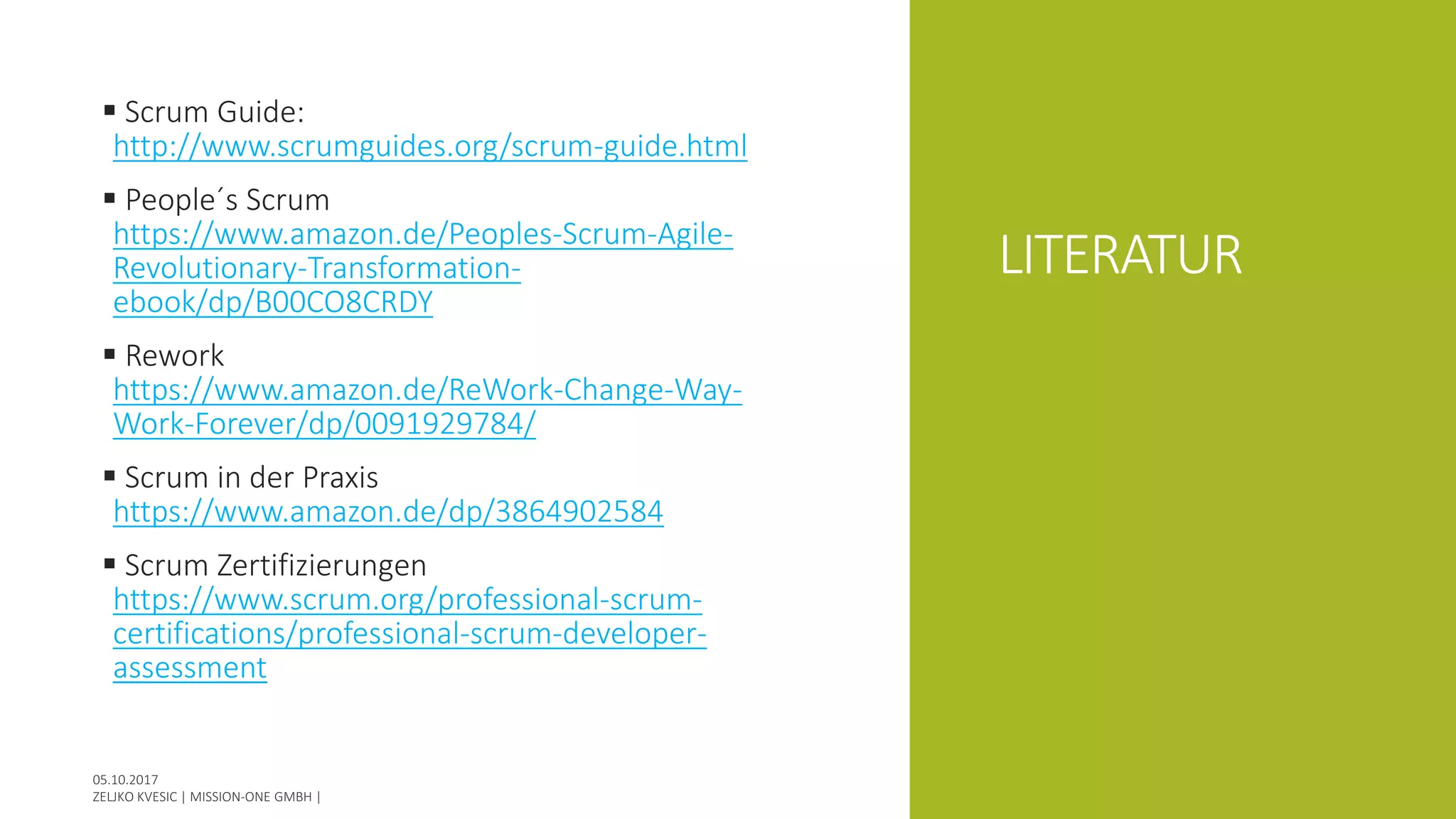 LITERATUR
 Scrum Guide:
http://www.scrumguides.org/scrum-guide.html
 People´s Scrum
https://www.amazon.de/Peoples-Scrum-Agile-
Revolutionary-Transformation-
ebook/dp/B00CO8CRDY
 Rework
https://www.amazon.de/ReWork-Change-Way-
Work-Forever/dp/0091929784/
 Scrum in der Praxis
https://www.amazon.de/dp/3864902584
 Scrum Zertifizierungen
https://www.scrum.org/professional-scrum-
certifications/professional-scrum-developer-
assessment
 