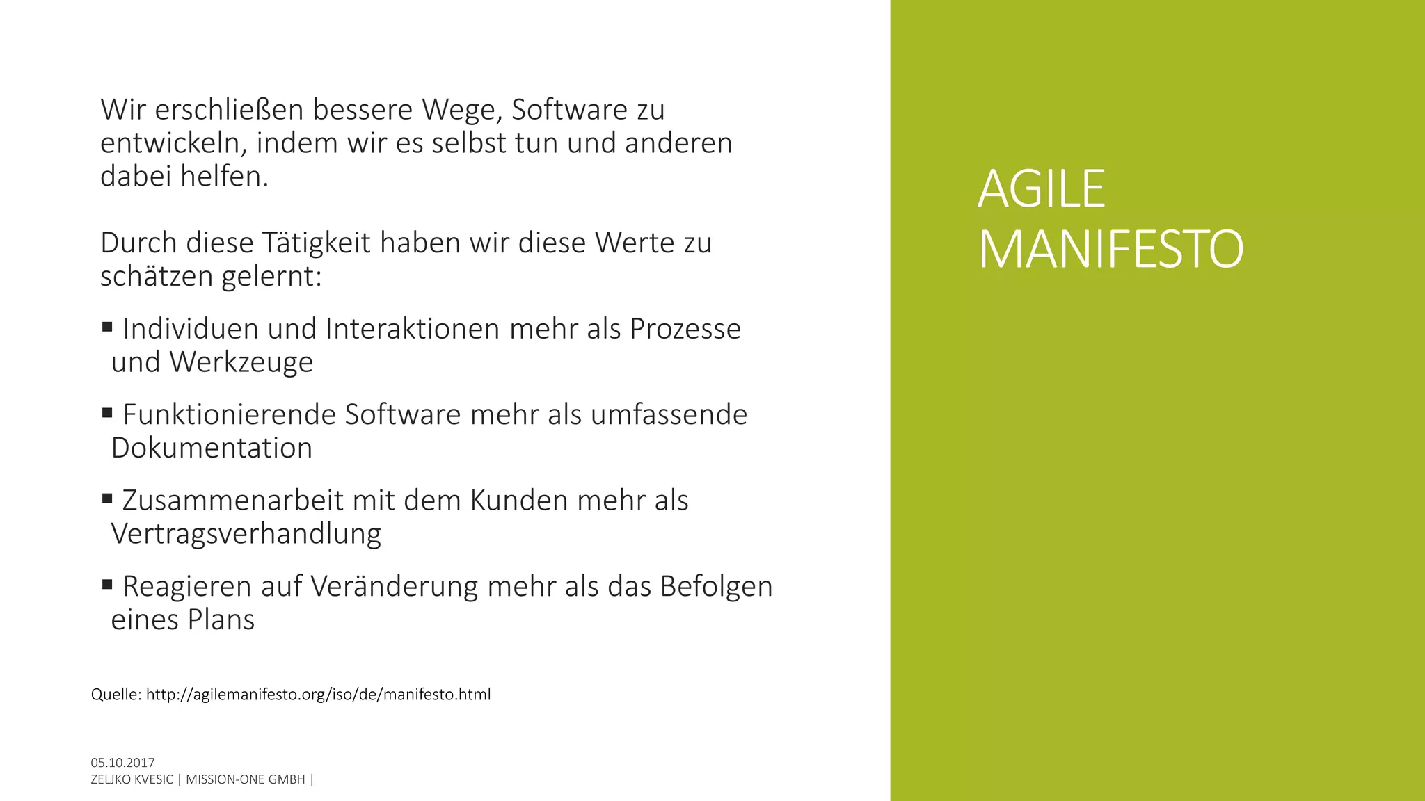 AGILE
MANIFESTO
Wir erschließen bessere Wege, Software zu
entwickeln, indem wir es selbst tun und anderen
dabei helfen.
Durch diese Tätigkeit haben wir diese Werte zu
schätzen gelernt:
 Individuen und Interaktionen mehr als Prozesse
und Werkzeuge
 Funktionierende Software mehr als umfassende
Dokumentation
 Zusammenarbeit mit dem Kunden mehr als
Vertragsverhandlung
 Reagieren auf Veränderung mehr als das Befolgen
eines Plans
Quelle: http://agilemanifesto.org/iso/de/manifesto.html
 