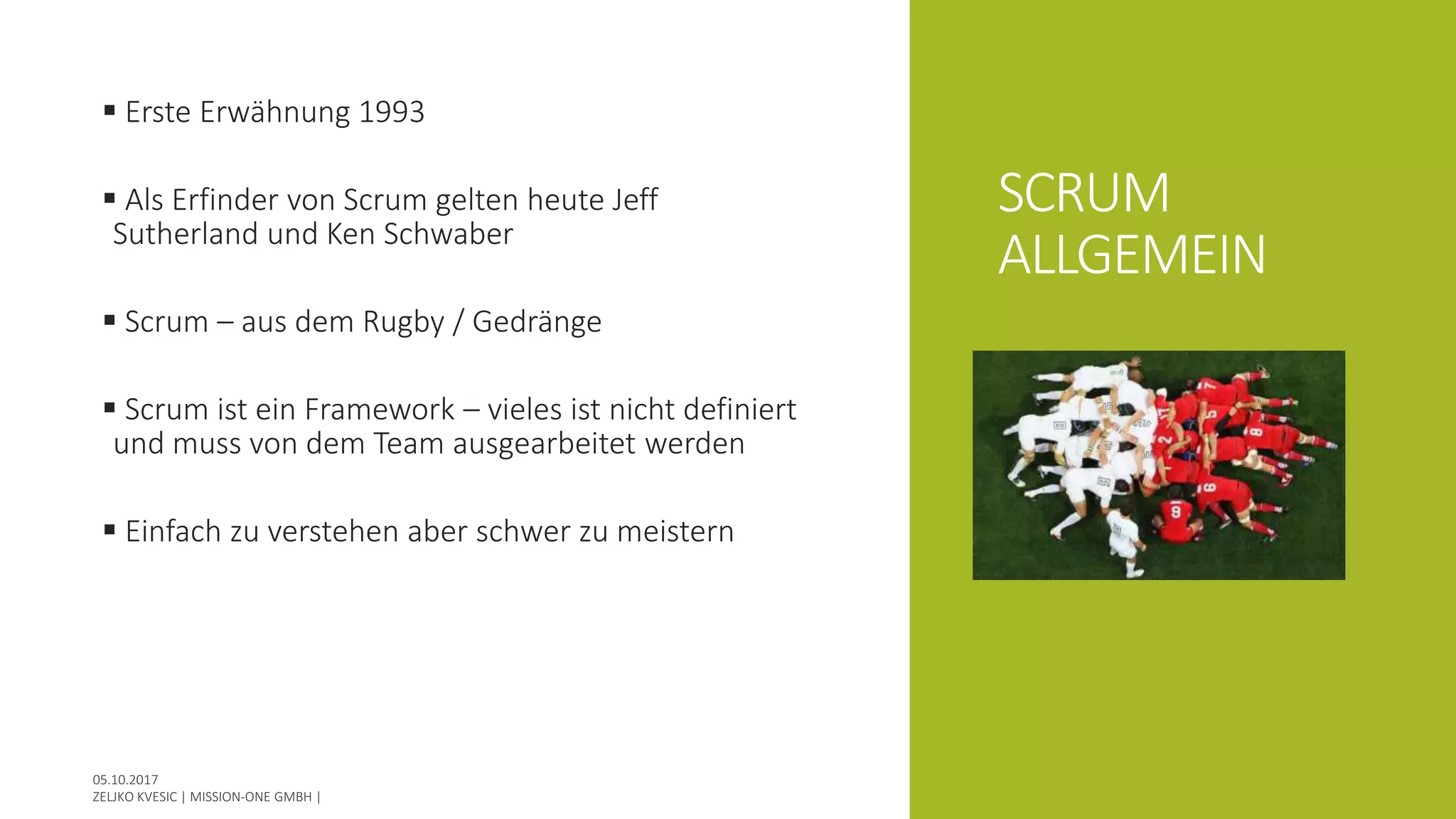SCRUM
ALLGEMEIN
 Erste Erwähnung 1993
 Als Erfinder von Scrum gelten heute Jeff
Sutherland und Ken Schwaber
 Scrum – aus dem Rugby / Gedränge
 Scrum ist ein Framework – vieles ist nicht definiert
und muss von dem Team ausgearbeitet werden
 Einfach zu verstehen aber schwer zu meistern
 