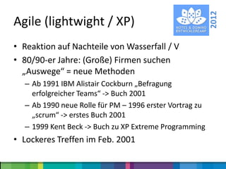 2012
Agile (lightwight / XP)
• Reaktion auf Nachteile von Wasserfall / V
• 80/90-er Jahre: (Große) Firmen suchen
  „Auswege“ = neue Methoden
  – Ab 1991 IBM Alistair Cockburn „Befragung
    erfolgreicher Teams“ -> Buch 2001
  – Ab 1990 neue Rolle für PM – 1996 erster Vortrag zu
    „scrum“ -> erstes Buch 2001
  – 1999 Kent Beck -> Buch zu XP Extreme Programming
• Lockeres Treffen im Feb. 2001
 