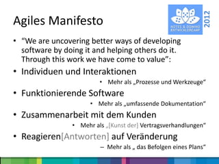 2012
Agiles Manifesto
• “We are uncovering better ways of developing
  software by doing it and helping others do it.
  Through this work we have come to value”:
• Individuen und Interaktionen
                         • Mehr als „Prozesse und Werkzeuge“
• Funktionierende Software
                      • Mehr als „umfassende Dokumentation“
• Zusammenarbeit mit dem Kunden
                • Mehr als „*Kunst der+ Vertragsverhandlungen“
• Reagieren[Antworten] auf Veränderung
                         – Mehr als „ das Befolgen eines Plans“
 