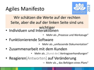 2012
Agiles Manifesto
• “We areschätzen die Werte auf der rechten
     Wir uncovering better ways of developing
  software by doing auf der linken Seitedo it. uns
   Seite, aber die it and helping others sind
  Through this work we have come to value”:
                   wichtiger
• Individuen und Interaktionen
                         • Mehr als „Prozesse und Werkzeuge“
• Funktionierende Software
                      • Mehr als „umfassende Dokumentation“
• Zusammenarbeit mit dem Kunden
                • Mehr als „*Kunst der+ Vertragsverhandlungen“
• Reagieren[Antworten] auf Veränderung
                         – Mehr als „ das Befolgen eines Plans“
 