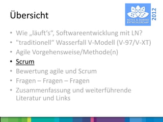 2012
Übersicht
•   Wie „läuft‘s“, Softwareentwicklung mit LN?
•   "traditionell“ Wasserfall V-Modell (V-97/V-XT)
•   Agile Vorgehensweise/Methode(n)
•   Scrum
•   Bewertung agile und Scrum
•   Fragen – Fragen – Fragen
•   Zusammenfassung und weiterführende
    Literatur und Links
 