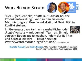 2012
Wurzeln von Scrum
“Der … (sequentielle) ‘Staffellauf’-Ansatz bei der
Produktentwicklung… kann zu den Zielen der
Maximierung von Geschwindigkeit und Flexibilität in
Konflikt stehen.
Im Gegensatz dazu kann ein ganzheitlicher oder
‚Rugby‘-Ansatz — mit dem ein Team als Einheit
versucht Boden gut zu machen, indem der Ball hin-
und hergespielt wird — besser heutige
Wettbewerbsanforderungen erfüllen.” (frei übersetzt)
   Hirotaka Takeuchi und Ikujiro Nonaka, “The New New Product Development
                                 Game”, Harvard Business Review, Januar 1986
 