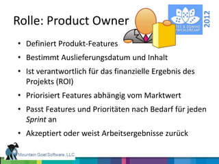 2012
Rolle: Product Owner
• Definiert Produkt-Features
• Bestimmt Auslieferungsdatum und Inhalt
• Ist verantwortlich für das finanzielle Ergebnis des
  Projekts (ROI)
• Priorisiert Features abhängig vom Marktwert
• Passt Features und Prioritäten nach Bedarf für jeden
  Sprint an
• Akzeptiert oder weist Arbeitsergebnisse zurück
 